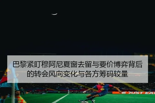 巴黎紧盯穆阿尼夏窗去留与要价博弈背后的转会风向变化与各方筹码较量